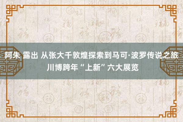 阿朱 露出 从张大千敦煌探索到马可·波罗传说之旅 川博跨年“上新”六大展览