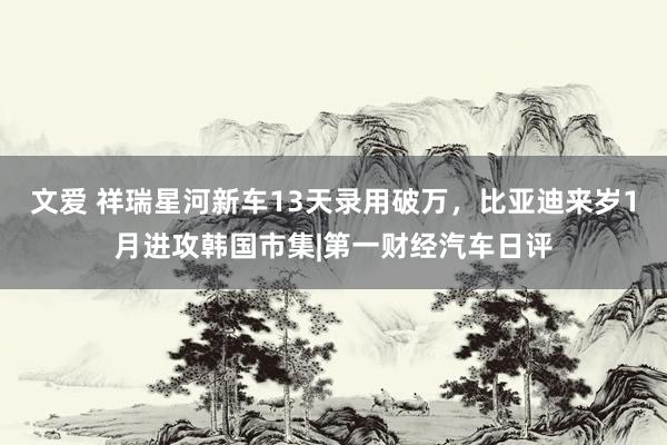 文爱 祥瑞星河新车13天录用破万，比亚迪来岁1月进攻韩国市集|第一财经汽车日评