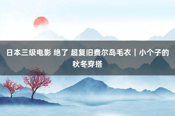 日本三级电影 绝了 超复旧费尔岛毛衣｜小个子的秋冬穿搭