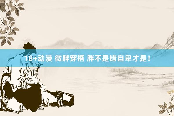 18+动漫 微胖穿搭 胖不是错自卑才是！