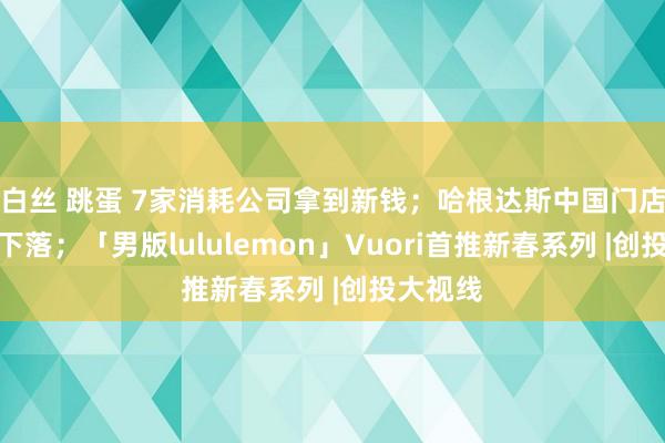 白丝 跳蛋 7家消耗公司拿到新钱；哈根达斯中国门店客流量下落；「男版lululemon」Vuori首推新春系列 |创投大视线