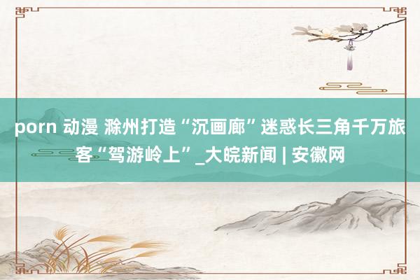 porn 动漫 滁州打造“沉画廊”迷惑长三角千万旅客“驾游岭上”_大皖新闻 | 安徽网