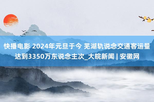 快播电影 2024年元旦于今 芜湖轨说念交通客运量达到3350万东说念主次_大皖新闻 | 安徽网