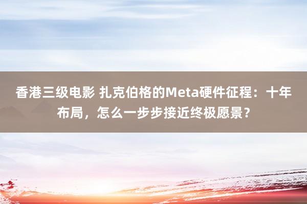 香港三级电影 扎克伯格的Meta硬件征程：十年布局，怎么一步步接近终极愿景？