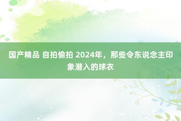 国产精品 自拍偷拍 2024年，那些令东说念主印象潜入的球衣