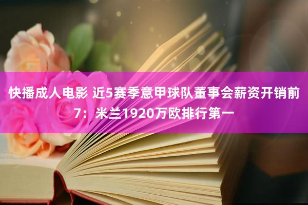 快播成人电影 近5赛季意甲球队董事会薪资开销前7：米兰1920万欧排行第一