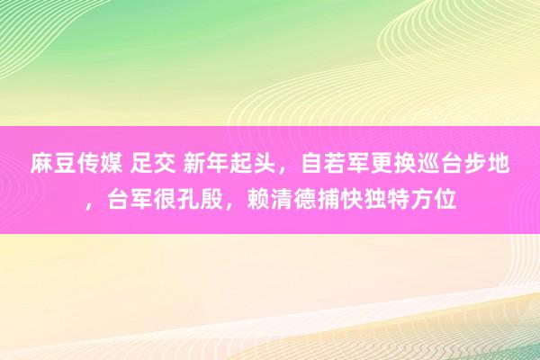 麻豆传媒 足交 新年起头，自若军更换巡台步地，台军很孔殷，赖清德捕快独特方位