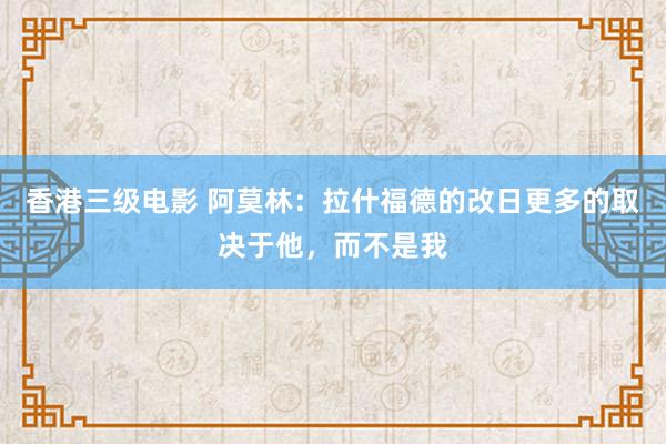 香港三级电影 阿莫林：拉什福德的改日更多的取决于他，而不是我