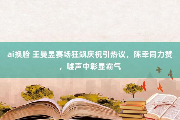 ai换脸 王曼昱赛场狂飙庆祝引热议，陈幸同力赞，嘘声中彰显霸气