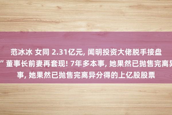 范冰冰 女同 2.31亿元, 闻明投资大佬脱手接盘! 这家“中华老字号”董事长前妻再套现! 7年多本事, 她果然已抛售完离异分得的上亿股股票