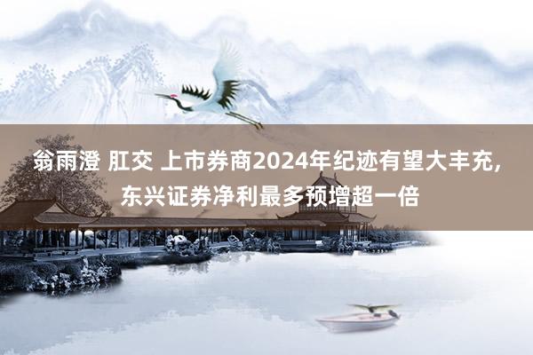 翁雨澄 肛交 上市券商2024年纪迹有望大丰充, 东兴证券净利最多预增超一倍