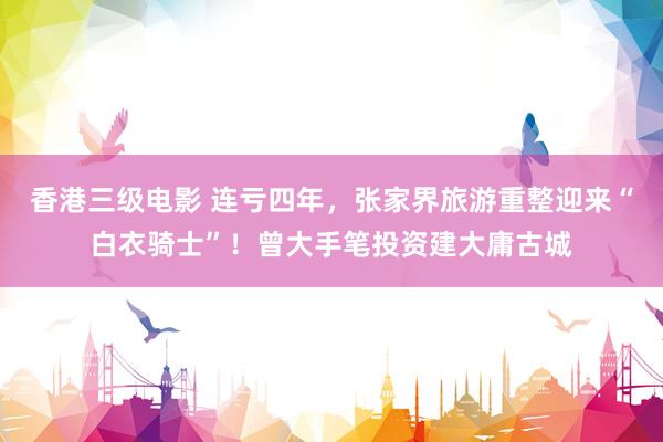 香港三级电影 连亏四年，张家界旅游重整迎来“白衣骑士”！曾大手笔投资建大庸古城