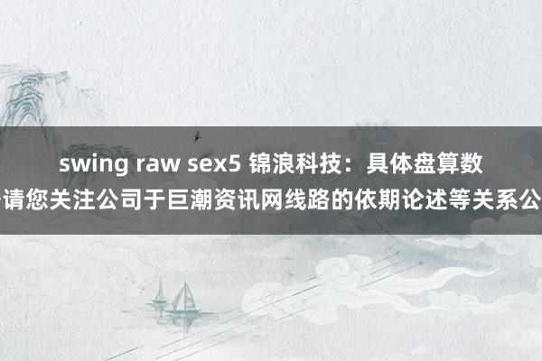 swing raw sex5 锦浪科技：具体盘算数据请您关注公司于巨潮资讯网线路的依期论述等关系公告