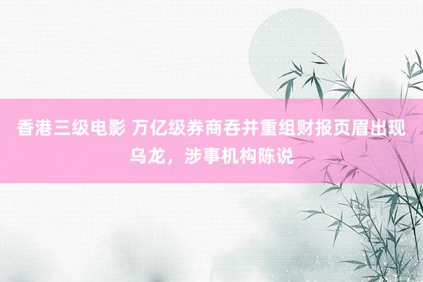 香港三级电影 万亿级券商吞并重组财报页眉出现乌龙，涉事机构陈说
