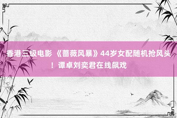 香港三级电影 《蔷薇风暴》44岁女配随机抢风头！谭卓刘奕君在线飙戏