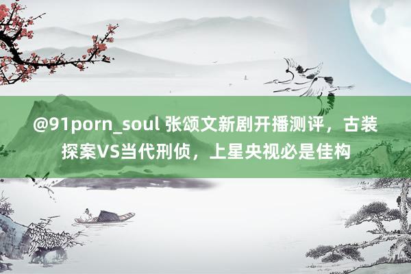 @91porn_soul 张颂文新剧开播测评，古装探案VS当代刑侦，上星央视必是佳构
