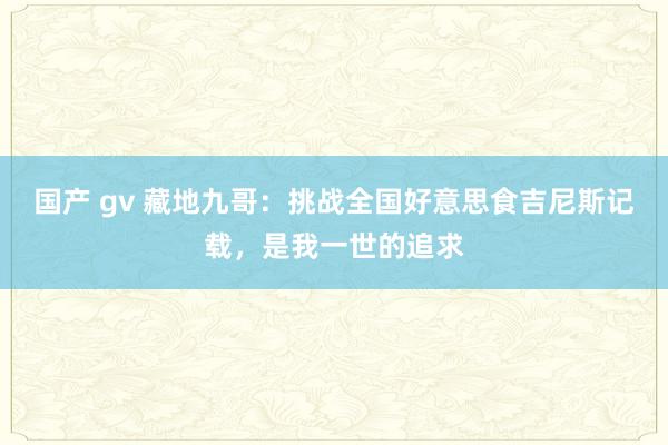 国产 gv 藏地九哥：挑战全国好意思食吉尼斯记载，是我一世的追求