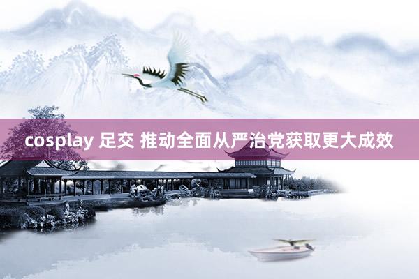 cosplay 足交 推动全面从严治党获取更大成效