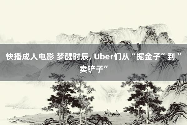 快播成人电影 梦醒时辰, Uber们从“掘金子”到“卖铲子”
