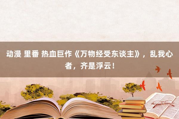 动漫 里番 热血巨作《万物经受东谈主》，乱我心者，齐是浮云！