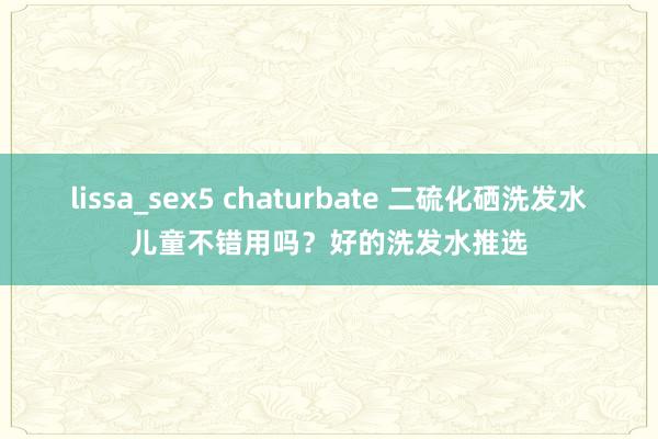 lissa_sex5 chaturbate 二硫化硒洗发水儿童不错用吗？好的洗发水推选