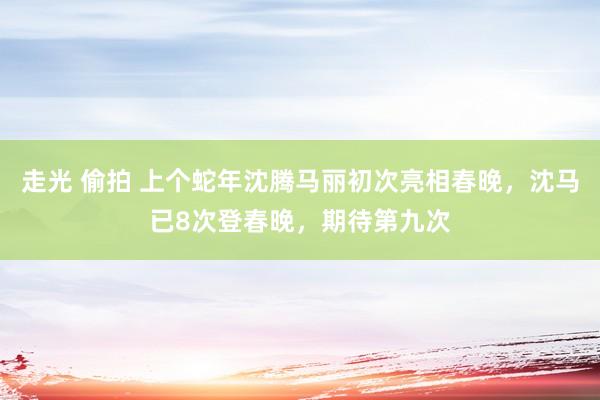 走光 偷拍 上个蛇年沈腾马丽初次亮相春晚，沈马已8次登春晚，期待第九次