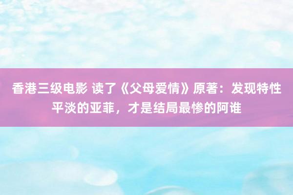 香港三级电影 读了《父母爱情》原著：发现特性平淡的亚菲，才是结局最惨的阿谁