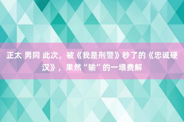正太 男同 此次，被《我是刑警》秒了的《忠诚硬汉》，果然“输”的一塌费解