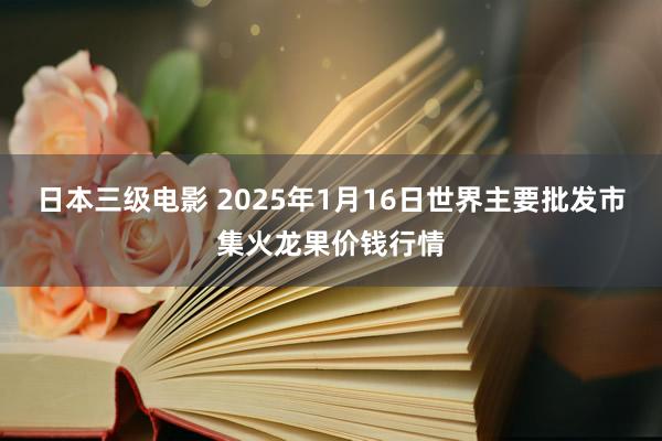 日本三级电影 2025年1月16日世界主要批发市集火龙果价钱行情