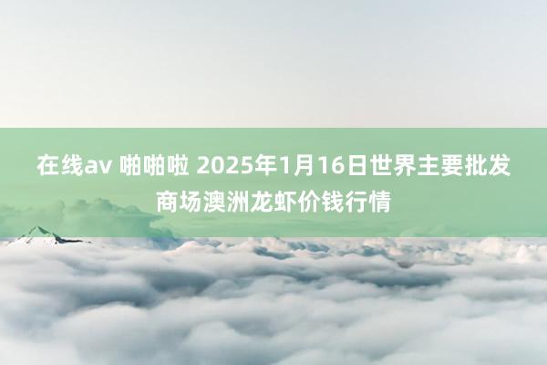 在线av 啪啪啦 2025年1月16日世界主要批发商场澳洲龙虾价钱行情