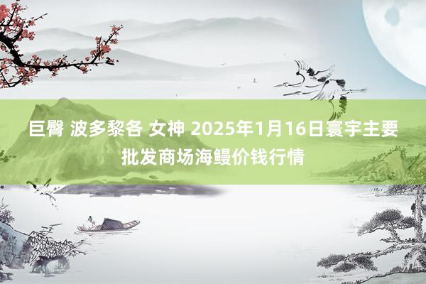 巨臀 波多黎各 女神 2025年1月16日寰宇主要批发商场海鳗价钱行情