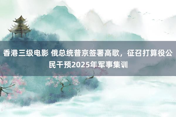 香港三级电影 俄总统普京签署高歌，征召打算役公民干预2025年军事集训