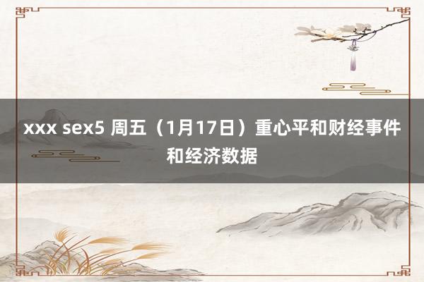xxx sex5 周五（1月17日）重心平和财经事件和经济数据