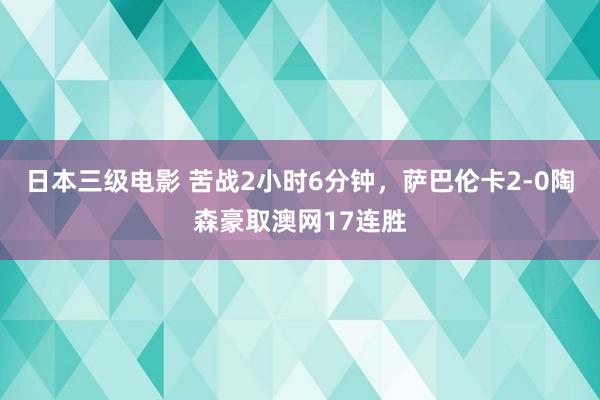 日本三级电影 苦战2小时6分钟，萨巴伦卡2-0陶森豪取澳网17连胜
