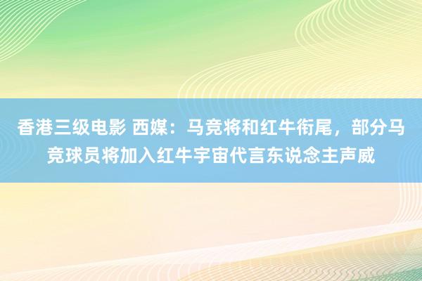 香港三级电影 西媒：马竞将和红牛衔尾，部分马竞球员将加入红牛宇宙代言东说念主声威