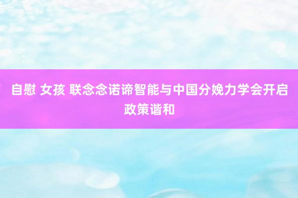 自慰 女孩 联念念诺谛智能与中国分娩力学会开启政策谐和