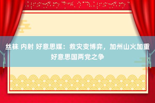 丝袜 内射 好意思媒：救灾变博弈，加州山火加重好意思国两党之争