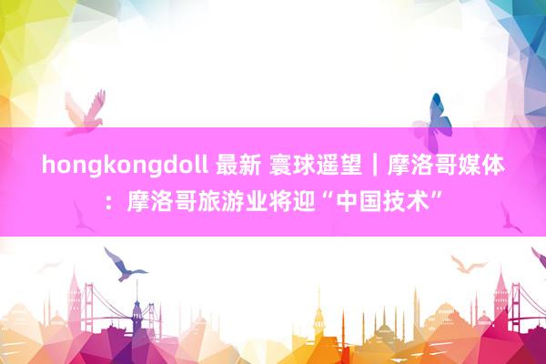 hongkongdoll 最新 寰球遥望｜摩洛哥媒体：摩洛哥旅游业将迎“中国技术”