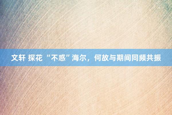 文轩 探花 “不惑”海尔，何故与期间同频共振