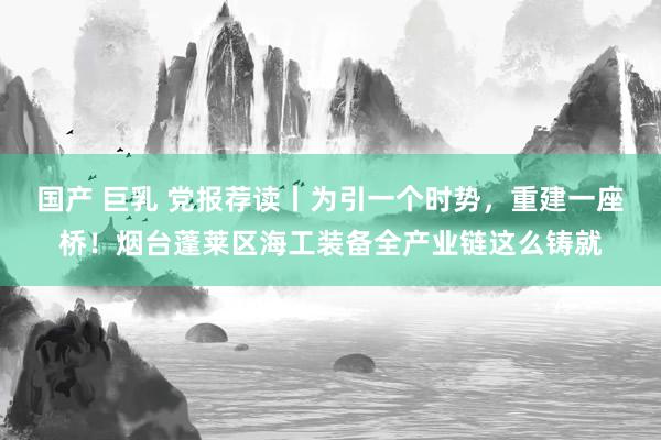 国产 巨乳 党报荐读丨为引一个时势，重建一座桥！烟台蓬莱区海工装备全产业链这么铸就