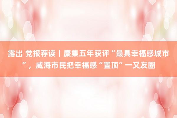 露出 党报荐读丨麇集五年获评“最具幸福感城市”，威海市民把幸福感“置顶”一又友圈