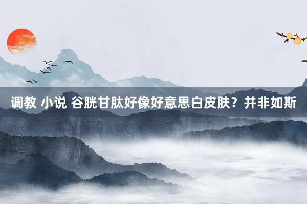 调教 小说 谷胱甘肽好像好意思白皮肤？并非如斯