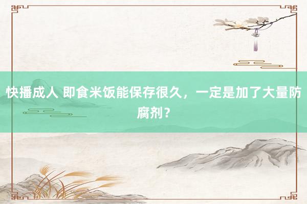 快播成人 即食米饭能保存很久，一定是加了大量防腐剂？