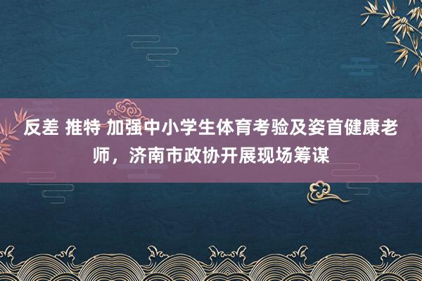 反差 推特 加强中小学生体育考验及姿首健康老师，济南市政协开展现场筹谋