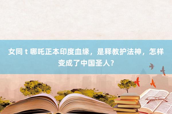 女同 t 哪吒正本印度血缘，是释教护法神，怎样变成了中国圣人？
