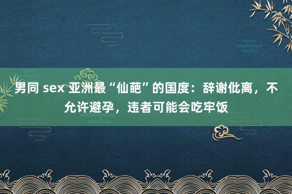 男同 sex 亚洲最“仙葩”的国度：辞谢仳离，不允许避孕，违者可能会吃牢饭