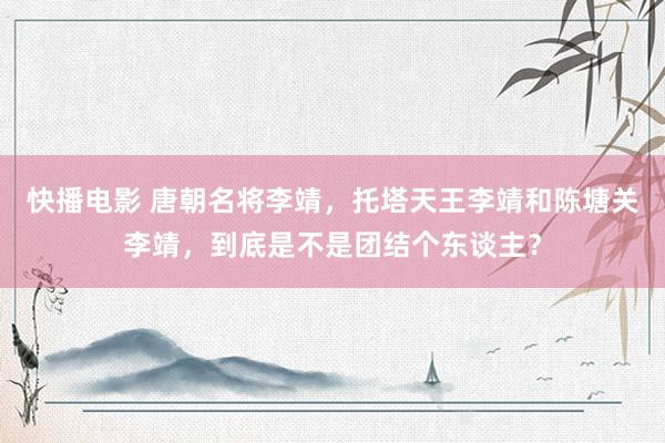 快播电影 唐朝名将李靖，托塔天王李靖和陈塘关李靖，到底是不是团结个东谈主？