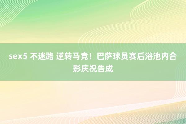 sex5 不迷路 逆转马竞！巴萨球员赛后浴池内合影庆祝告成