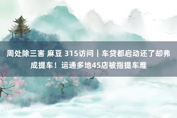 周处除三害 麻豆 315访问｜车贷都启动还了却弗成提车！运通多地4S店被指提车难