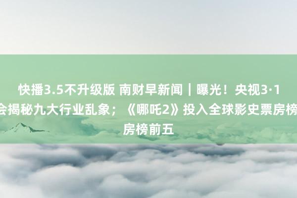 快播3.5不升级版 南财早新闻｜曝光！央视3·15晚会揭秘九大行业乱象；《哪吒2》投入全球影史票房榜前五